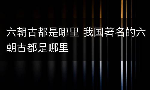 六朝古都是哪里 我国著名的六朝古都是哪里