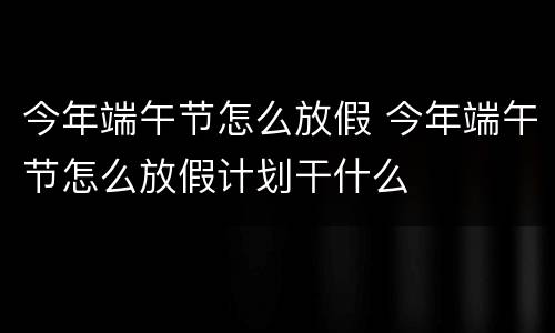 今年端午节怎么放假 今年端午节怎么放假计划干什么