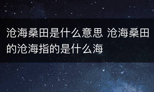 沧海桑田是什么意思 沧海桑田的沧海指的是什么海
