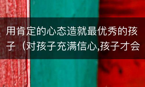 用肯定的心态造就最优秀的孩子（对孩子充满信心,孩子才会优秀）