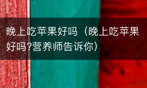 晚上吃苹果好吗（晚上吃苹果好吗?营养师告诉你）