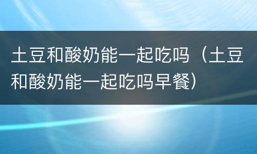 土豆和酸奶能一起吃吗（土豆和酸奶能一起吃吗早餐）