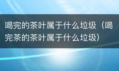 喝完的茶叶属于什么垃圾（喝完茶的茶叶属于什么垃圾）