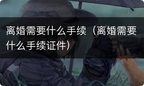 离婚需要什么手续（离婚需要什么手续证件）