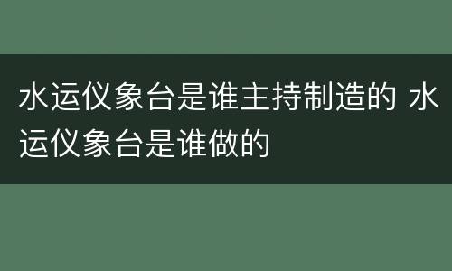 水运仪象台是谁主持制造的 水运仪象台是谁做的