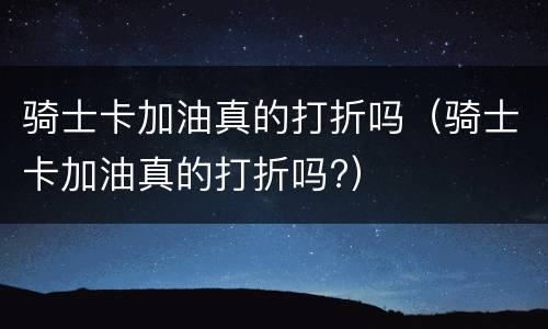 骑士卡加油真的打折吗（骑士卡加油真的打折吗?）
