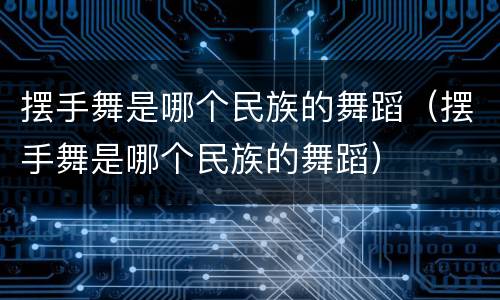 摆手舞是哪个民族的舞蹈（摆手舞是哪个民族的舞蹈）