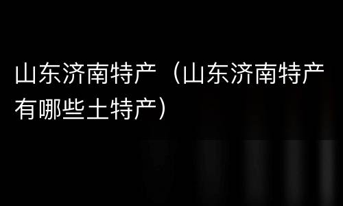 山东济南特产（山东济南特产有哪些土特产）