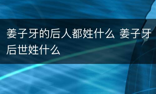 姜子牙的后人都姓什么 姜子牙后世姓什么