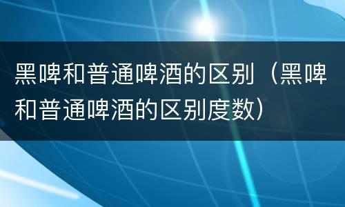 黑啤和普通啤酒的区别（黑啤和普通啤酒的区别度数）