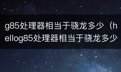 g85处理器相当于骁龙多少（hellog85处理器相当于骁龙多少）