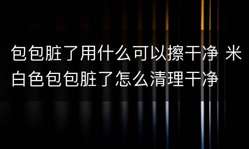 包包脏了用什么可以擦干净 米白色包包脏了怎么清理干净