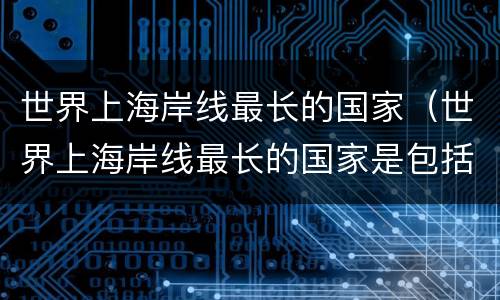 世界上海岸线最长的国家（世界上海岸线最长的国家是包括结冰海岸线和岛屿）
