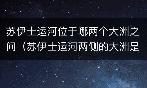 苏伊士运河位于哪两个大洲之间（苏伊士运河两侧的大洲是什么）