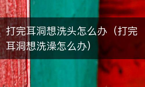 打完耳洞想洗头怎么办（打完耳洞想洗澡怎么办）