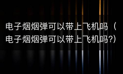 电子烟烟弹可以带上飞机吗（电子烟烟弹可以带上飞机吗?）