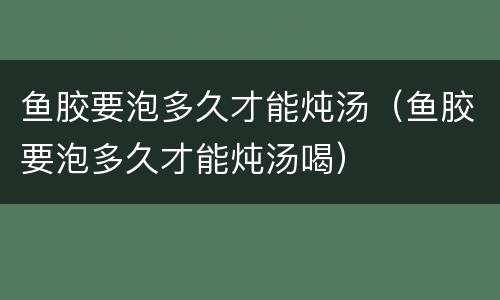 鱼胶要泡多久才能炖汤（鱼胶要泡多久才能炖汤喝）