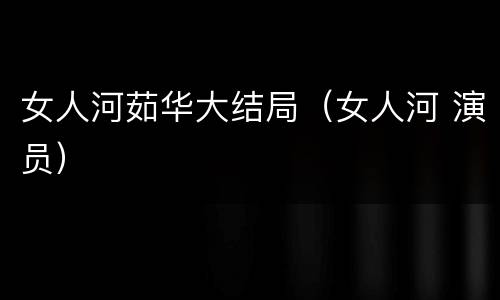女人河茹华大结局（女人河 演员）
