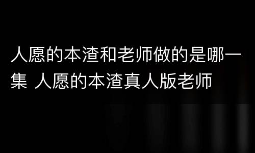 人愿的本渣和老师做的是哪一集 人愿的本渣真人版老师