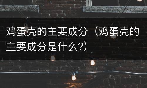 鸡蛋壳的主要成分（鸡蛋壳的主要成分是什么?）