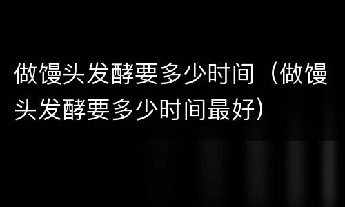 做馒头发酵要多少时间（做馒头发酵要多少时间最好）