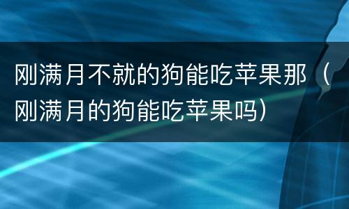 刚满月不就的狗能吃苹果那（刚满月的狗能吃苹果吗）