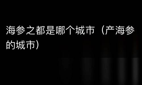 海参之都是哪个城市（产海参的城市）