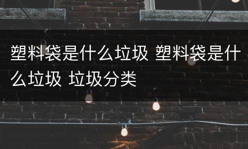 塑料袋是什么垃圾 塑料袋是什么垃圾 垃圾分类
