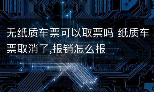 无纸质车票可以取票吗 纸质车票取消了,报销怎么报