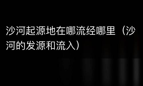 沙河起源地在哪流经哪里（沙河的发源和流入）