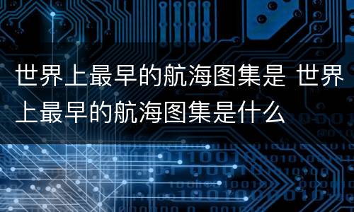 世界上最早的航海图集是 世界上最早的航海图集是什么