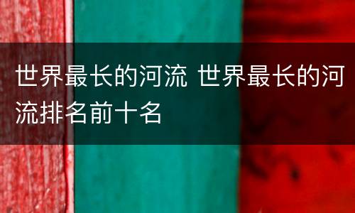 世界最长的河流 世界最长的河流排名前十名