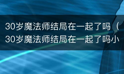 30岁魔法师结局在一起了吗（30岁魔法师结局在一起了吗小说）