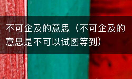 不可企及的意思（不可企及的意思是不可以试图等到）