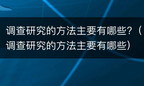 调查研究的方法主要有哪些?（调查研究的方法主要有哪些）