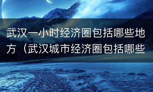 武汉一小时经济圈包括哪些地方（武汉城市经济圈包括哪些）