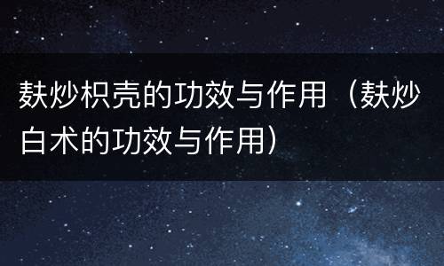 麸炒枳壳的功效与作用（麸炒白术的功效与作用）