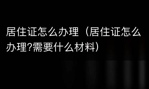居住证怎么办理（居住证怎么办理?需要什么材料）