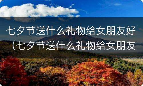 七夕节送什么礼物给女朋友好（七夕节送什么礼物给女朋友好点）