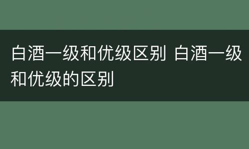 白酒一级和优级区别 白酒一级和优级的区别