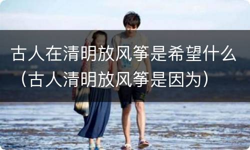 古人在清明放风筝是希望什么（古人清明放风筝是因为）