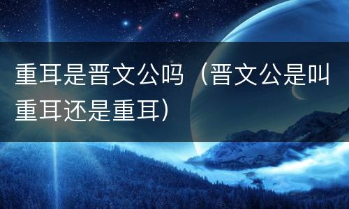 重耳是晋文公吗（晋文公是叫重耳还是重耳）