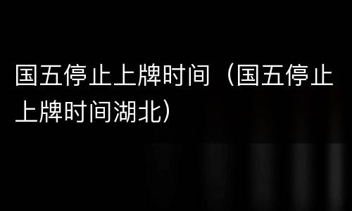 国五停止上牌时间（国五停止上牌时间湖北）