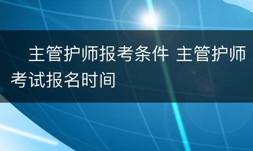 ​主管护师报考条件 主管护师考试报名时间