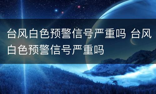 台风白色预警信号严重吗 台风白色预警信号严重吗