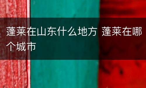 蓬莱在山东什么地方 蓬莱在哪个城市