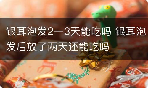 银耳泡发2一3天能吃吗 银耳泡发后放了两天还能吃吗