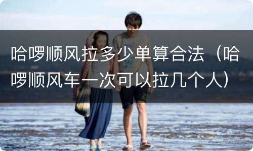 哈啰顺风拉多少单算合法（哈啰顺风车一次可以拉几个人）