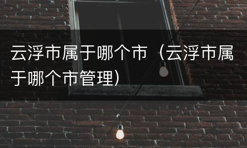 云浮市属于哪个市（云浮市属于哪个市管理）