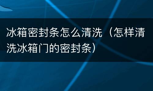 冰箱密封条怎么清洗（怎样清洗冰箱门的密封条）